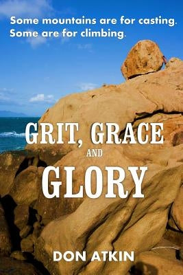 Grit, Grace and Glory: Some Mountains are for Casting. Some are for Climbing by Atkin, Don