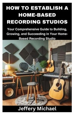 How to Establish a Home-Based Recording Studios: Your Comprehensive Guide to Building, Growing, and Succeeding in Your Home-Based Recording Studio by Michael, Jeffery