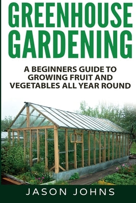 Greenhouse Gardening - A Beginners Guide To Growing Fruit and Vegetables All Year Round by Johns, Jason