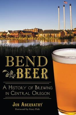 Bend Beer:: A History of Brewing in Central Oregon by Abernathy, Jon