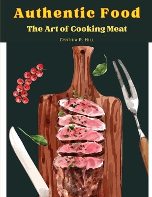 Authentic Food: The Art of Cooking Meat by Cynthia R Hill