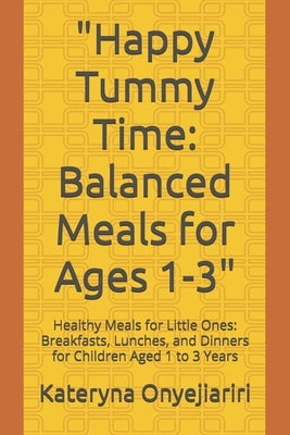 "Happy Tummy Time: Balanced Meals for Ages 1-3" Healthy Meals for Little Ones: Breakfasts, Lunches, and Dinners for Children Aged 1 to 3 by Onyejiariri, Kateryna