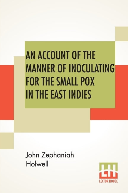 An Account Of The Manner Of Inoculating For The Small Pox In The East Indies: With Some Observations On The Practice And Mode Of Treating That Disease by Holwell, John Zephaniah