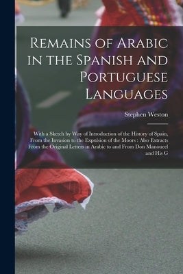 Remains of Arabic in the Spanish and Portuguese Languages: With a Sketch by Way of Introduction of the History of Spain, From the Invasion to the Expu by Weston, Stephen