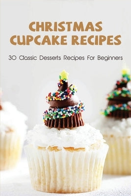 Christmas Cupcake Recipes: 30 Classic Desserts Recipes For Beginners: Recipes For Beginners That Will Satisfy Any Sweet Tooth by Nehring, Leanna