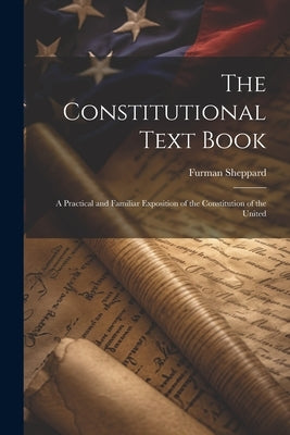 The Constitutional Text Book: A Practical and Familiar Exposition of the Constitution of the United by Sheppard, Furman