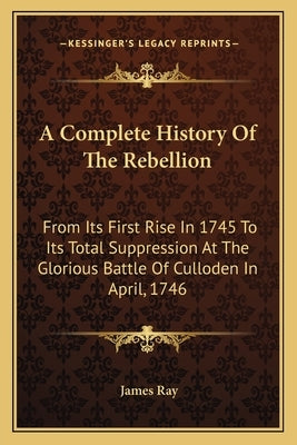 A Complete History Of The Rebellion: From Its First Rise In 1745 To Its Total Suppression At The Glorious Battle Of Culloden In April, 1746 by Ray, James