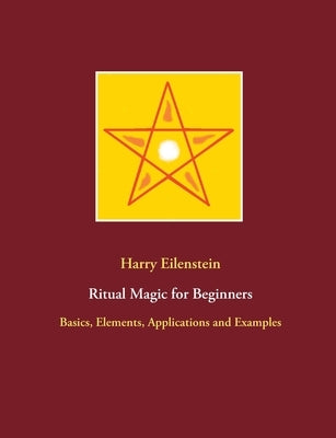 Ritual Magic for Beginners: Basics, Elements, Applications and Examples by Eilenstein, Harry