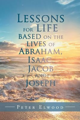 Lessons for Life Based on the Lives of Abraham, Isaac, Jacob, and Joseph by Elwood, Peter