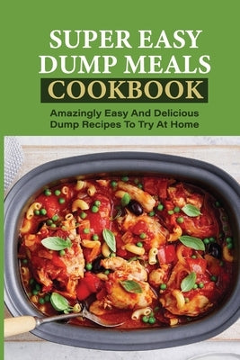 Super Easy Dump Meals Cookbook: Amazingly Easy And Delicious Dump Recipes To Try At Home: Quick Recipes To Prepare For Dinner by Kroencke, Stepanie