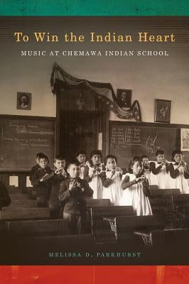 To Win the Indian Heart: Music at Chemawa Indian School by Parkhurst, Melissa D.