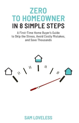 Zero to Home Owner in 8 Simple Steps: A First Time Home Buyer's Guide to Skip the Stress, Avoid Costly Mistakes, and Save Thousands by Loveless, Sam