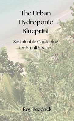 The Urban Hydroponic Blueprint: Sustainable Gardening for Small Spaces by Peacock, Roy