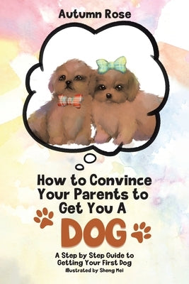 How to Convince Your Parents to Get You A Dog: A Step by Step Guide to Getting Your First Dog by Rose, Autumn