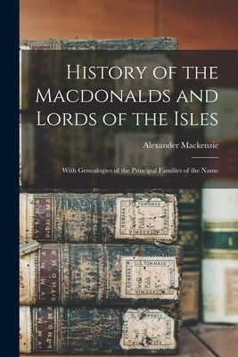 History of the Macdonalds and Lords of the Isles: With Genealogies of the Principal Families of the Name by MacKenzie, Alexander