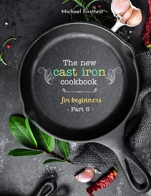 The New Cast Iron Cookbook for Beginners: Over 150 Best Cast Iron Skillet Recipes - Skillet Cooking & Meal Ideas (Part 6) by Michael, Firsttest