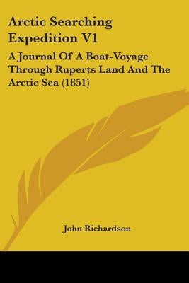 Arctic Searching Expedition V1: A Journal Of A Boat-Voyage Through Ruperts Land And The Arctic Sea (1851) by Richardson, John