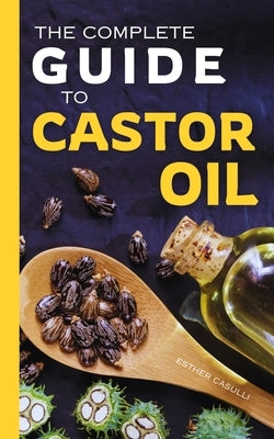 The Complete Guide to Castor Oil: Unlock Health & Beauty Remedies, 20+ Recipes & Secrets of Nature's Ancient Healing Elixir by Casulli, Esther