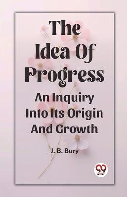 The Idea Of Progress An Inquiry Into Its Origin And Growth by B. Bury, J.