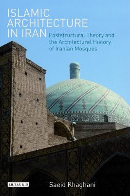 Islamic Architecture in Iran: Poststructural Theory and the Architectural History of Iranian Mosques by Khaghani, Saeid