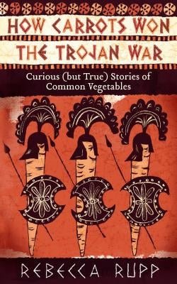 How Carrots Won the Trojan War: Curious (But True) Stories of Common Vegetables by Rupp, Rebecca