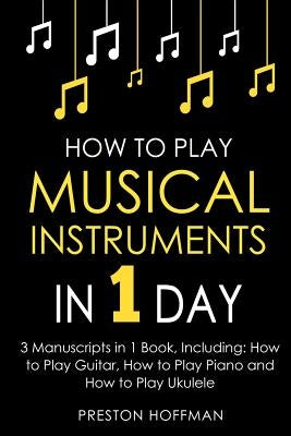 How to Play Musical Instruments: In 1 Day - Bundle - The Only 3 Books You Need to Learn How to Play Guitar, How to Play Piano and How to Play Ukulele by Hoffman, Preston