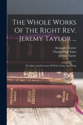 The Whole Works Of The Right Rev. Jeremy Taylor ...: The Rule And Exercises Of Holy Living And Dying by Taylor, Jeremy