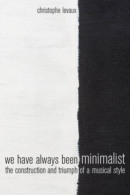 We Have Always Been Minimalist: The Construction and Triumph of a Musical Style by Levaux, Christophe