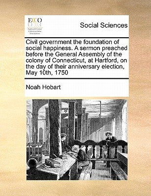 Civil Government the Foundation of Social Happiness. a Sermon Preached Before the General Assembly of the Colony of Connecticut, at Hartford, on the D by Hobart, Noah