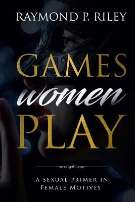 Games Women Play: A Sexual Primer in Female Motives by Raymond, Riley P.