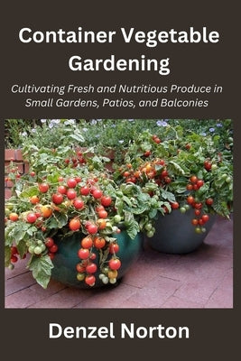 Container Vegetable Gardening: Cultivating Fresh and Nutritious Produce in Small Gardens, Patios, and Balconies by Norton, Denzel