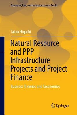 Natural Resource and PPP Infrastructure Projects and Project Finance: Business Theories and Taxonomies by Higuchi, Takao