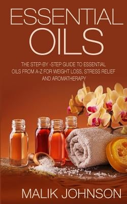 Essential Oils: The Step-by -Step Guide to Essential Oils from A-Z for Weight Loss, Stress Relief and Aromatherapy by Johnson, Malik