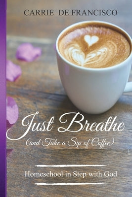 Just Breathe (and Take a Sip of Coffee): Homeschool in Step with God by de Francisco, Carrie