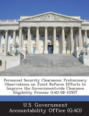 Personnel Security Clearances: Preliminary Observations on Joint Reform Efforts to Improve the Governmentwide Clearance Eligibility Process: Gao-08-1 by U. S. Government Accountability Office (