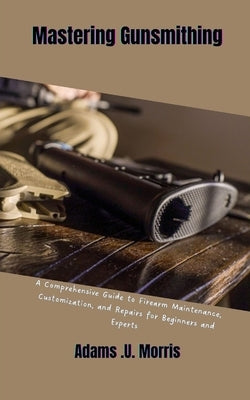 Mastering Gunsmithing: A Comprehensive Guide to Firearm Maintenance, Customization, and Repairs for Beginners and Experts by Morris, Adams U.