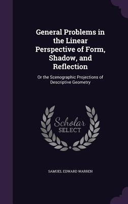 General Problems in the Linear Perspective of Form, Shadow, and Reflection: Or the Scenographic Projections of Descriptive Geometry by Warren, Samuel Edward