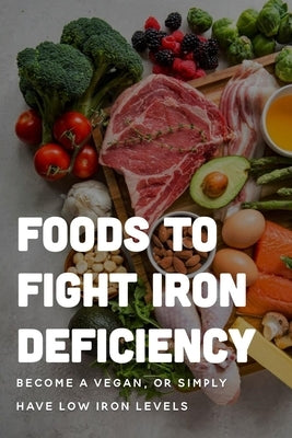 Foods To Fight Iron Deficiency: Become A Vegan, Or Simply Have Low Iron Levels: Foods High In Iron by Bruen, Isaac