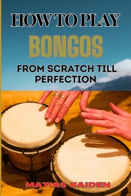 How to Play Bongos from Scratch Till Perfection: Step-By-Step Lessons, Techniques, And Rhythms For Ultimate Percussion Mastery by Kaiden, Matias