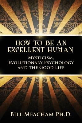 How To Be An Excellent Human: Mysticism, Evolutionary Psychology and the Good Life by Meacham Ph. D., Bill