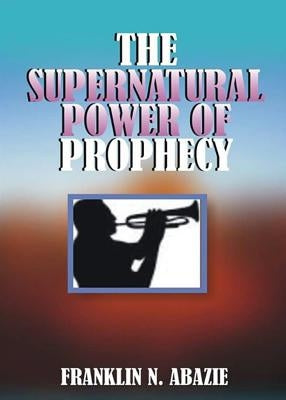 The Supernatural Power of Prophecy: Prophecy by Abazie, Franklin N.