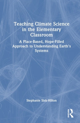 Teaching Climate Science in the Elementary Classroom: A Place-Based, Hope-Filled Approach to Understanding Earth's Systems by Sisk-Hilton, Stephanie