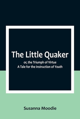 The Little Quaker; or, the Triumph of Virtue. A Tale for the Instruction of Youth by Moodie, Susanna