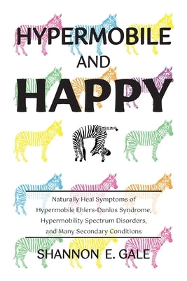 Hypermobile and Happy: Naturally Heal Symptoms of Hypermobile Ehlers-Danlos Syndrome, Hypermobility Spectrum Disorder, and Many Secondary Con by Gale, Shannon E.