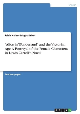 "Alice in Wonderland" and the Victorian Age. A Portrayal of the Female Characters in Lewis Carroll's Novel by Kalhor-Moghaddam, Jalda