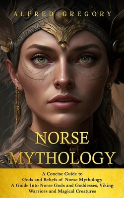 Norse Mythology: A Concise Guide to Gods and Beliefs of Norse Mythology (A Guide Into Norse Gods and Goddesses, Viking Warriors and Mag by Gregory, Alfred