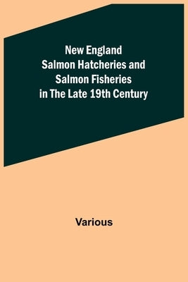 New England Salmon Hatcheries and Salmon Fisheries in the Late 19th Century by Various