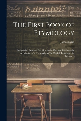 The First Book of Etymology: Designed to Promote Precision in the Use, and Facilitate the Acquisition of a Knowledge of the English Language. for B by Lynd, James