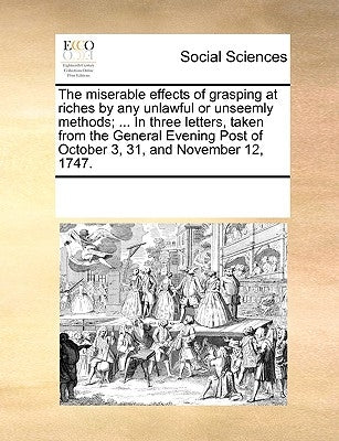 The Miserable Effects of Grasping at Riches by Any Unlawful or Unseemly Methods; ... in Three Letters, Taken from the General Evening Post of October by Multiple Contributors