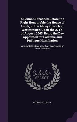 A Sermon Preached Before the Right Honourable the House of Lords, in the Abbey Church at Westminster, Upon the 27Th. of August, 1645. Being the Day Ap by Gillespie, George